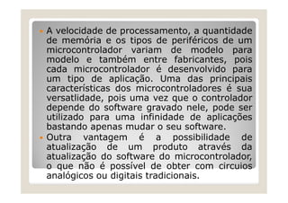  A velocidade de processamento, a quantidade
de memória e os tipos de periféricos de um
microcontrolador variam de modelo para
modelo e também entre fabricantes, pois
cada microcontrolador é desenvolvido para
um tipo de aplicação. Uma das principais
características dos microcontroladores é sua
versatlidade, pois uma vez que o controlador
depende do software gravado nele, pode ser
utilizado para uma infinidade de aplicações
bastando apenas mudar o seu software.
 Outra vantagem é a possibilidade de
atualização de um produto através da
atualização do software do microcontrolador,
o que não é possível de obter com circuios
analógicos ou digitais tradicionais.
 