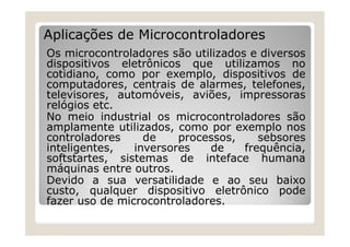 Aplicações de Microcontroladores
Os microcontroladores são utilizados e diversos
dispositivos eletrônicos que utilizamos no
cotidiano, como por exemplo, dispositivos de
computadores, centrais de alarmes, telefones,
televisores, automóveis, aviões, impressoras
relógios etc.
No meio industrial os microcontroladores são
amplamente utilizados, como por exemplo nos
controladores de processos, sebsores
inteligentes, inversores de frequência,
softstartes, sistemas de inteface humana
máquinas entre outros.
Devido a sua versatilidade e ao seu baixo
custo, qualquer dispositivo eletrônico pode
fazer uso de microcontroladores.
 