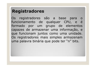 Registradores
Os registradores são a base para o
funcionamento de qualquer CPU, e é
formado por um grupo de elementos
capazes de armazenar uma informação, e
que funcionam juntos como uma unidade.
Os registradores mais simples armazenam
uma palavra binária que pode ter “n” bits.
 