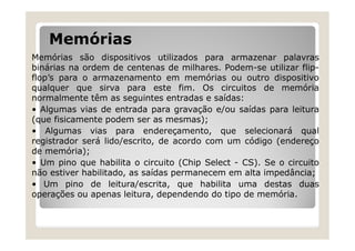 Memórias
Memórias são dispositivos utilizados para armazenar palavras
binárias na ordem de centenas de milhares. Podem-se utilizar flip-
flop’s para o armazenamento em memórias ou outro dispositivo
qualquer que sirva para este fim. Os circuitos de memória
normalmente têm as seguintes entradas e saídas:
• Algumas vias de entrada para gravação e/ou saídas para leitura
(que fisicamente podem ser as mesmas);
• Algumas vias para endereçamento, que selecionará qual
registrador será lido/escrito, de acordo com um código (endereço
de memória);
• Um pino que habilita o circuito (Chip Select - CS). Se o circuito
não estiver habilitado, as saídas permanecem em alta impedância;
• Um pino de leitura/escrita, que habilita uma destas duas
operações ou apenas leitura, dependendo do tipo de memória.
 