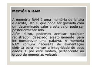 Memória RAM
A memória RAM é uma memória de leitura
e escrita, isto é, que pode ser gravada com
um determinado valor e este valor pode ser
posteriormente lido.
Além disso, podemos acessar qualquer
registrador desejado aleatoriamente para
ler ouescrever uma palavra. A memória
RAM comum necessita de alimentação
elétrica para manter a integridade de seus
dados. É por este motivo, pertencente ao
grupo de memórias voláteis.
 