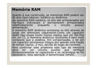 Memória RAM
Quanto à sua construção, as memórias RAM podem ser
de dois tipos básicos: estática ou dinâmica.
Na memória RAM estática, os bits são armazenados em
flip-flop’s individuais e permanecem armazenados
indefinidamente enquanto o circuito possuir
alimentação.
A memória RAM dinâmica armazena os bits através de
carga em diminutos capacitores.Como um capacitor
deste tipo ocupa muito menos espaço que um flip-flop
em um CI, a memória dinâmica resultante é bem mais
compacta que a estática. Em compensação, o bit em
um capacitor permanece íntegro por apenas uma fração
de tempo (aprox. 2 ms), devido às fugas de corrente.
Para contornar este problema este tipo de memória
deve ter um circuito auxiliar que verifique
temporariamente os capacitores e os recarregue se for
necessário. Esta operação é denominada refresh.
 