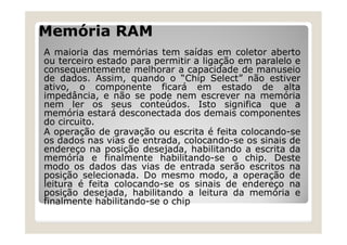 Memória RAM
A maioria das memórias tem saídas em coletor aberto
ou terceiro estado para permitir a ligação em paralelo e
consequentemente melhorar a capacidade de manuseio
de dados. Assim, quando o “Chip Select” não estiver
ativo, o componente ficará em estado de alta
impedância, e não se pode nem escrever na memória
nem ler os seus conteúdos. Isto significa que a
memória estará desconectada dos demais componentes
do circuito.
A operação de gravação ou escrita é feita colocando-se
os dados nas vias de entrada, colocando-se os sinais de
endereço na posição desejada, habilitando a escrita da
memória e finalmente habilitando-se o chip. Deste
modo os dados das vias de entrada serão escritos na
posição selecionada. Do mesmo modo, a operação de
leitura é feita colocando-se os sinais de endereço na
posição desejada, habilitando a leitura da memória e
finalmente habilitando-se o chip
 
