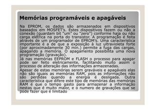Memórias programáveis e apagáveis
Na EPROM, os dados são armazenados em dispositivos
baseados em MOSFET’s. Estes dispositivos fazem ou não a
conexão (guardam bit “um” ou “zero”) conforme haja ou não
carga elétrica na porta do transistor. A programação é feita
através de um programador de EPROM’s. Uma característica
importante é a de que a exposição à luz ultravioleta forte
(por aproximadamente 30 min.) permite a fuga das cargas,
apagando a memória. O apagamento possibilita uma nova
programação (gravação).
Já nas memórias EEPROM e FLASH o processo para apagar
pode ser feito eletricamente, facilitando muito assim o
processo de alteração das informações armazenadas.
Apesar de estas memórias serem graváveis e apagáveis elas
não são iguais as memórias RAM, pois as informações não
são perdidas quando a energia é desligada. Outra
característica que difere este tipo de memórias das memórias
RAM é que o tempo gasto para armazenar a informação
nestas que é muito maior, e o numero de gravações que se
pode fazer que é limitado
 