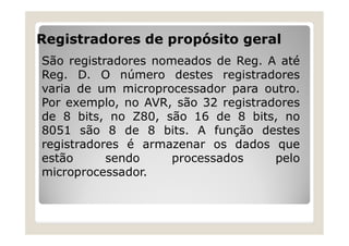 Registradores de propósito geral
São registradores nomeados de Reg. A até
Reg. D. O número destes registradores
varia de um microprocessador para outro.
Por exemplo, no AVR, são 32 registradores
de 8 bits, no Z80, são 16 de 8 bits, no
8051 são 8 de 8 bits. A função destes
registradores é armazenar os dados que
estão sendo processados pelo
microprocessador.
 