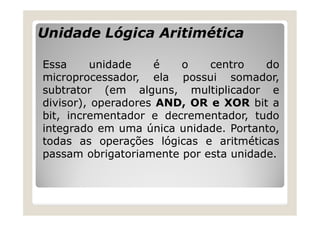 Unidade Lógica Aritimética
Essa unidade é o centro do
microprocessador, ela possui somador,
subtrator (em alguns, multiplicador e
divisor), operadores AND, OR e XOR bit a
bit, incrementador e decrementador, tudo
integrado em uma única unidade. Portanto,
todas as operações lógicas e aritméticas
passam obrigatoriamente por esta unidade.
 