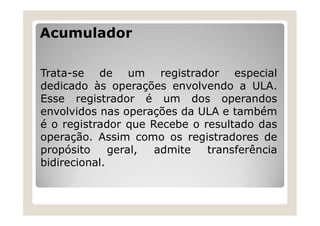 Acumulador
Trata-se de um registrador especial
dedicado às operações envolvendo a ULA.
Esse registrador é um dos operandos
envolvidos nas operações da ULA e também
é o registrador que Recebe o resultado das
operação. Assim como os registradores de
propósito geral, admite transferência
bidirecional.
 