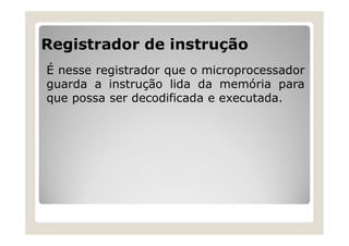 Registrador de instrução
É nesse registrador que o microprocessador
guarda a instrução lida da memória para
que possa ser decodificada e executada.
 