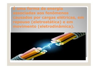 É uma forma de energia
associadas aos fenômenos
causados por cargas elétricas, em
repouso (eletrostática) e em
movimento (eletrodinâmica).
 