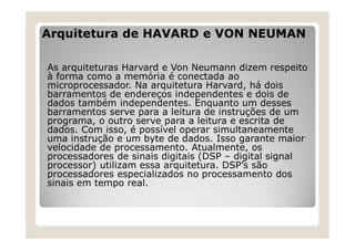Arquitetura de HAVARD e VON NEUMAN
As arquiteturas Harvard e Von Neumann dizem respeito
à forma como a memória é conectada ao
microprocessador. Na arquitetura Harvard, há dois
barramentos de endereços independentes e dois de
dados também independentes. Enquanto um desses
barramentos serve para a leitura de instruções de um
programa, o outro serve para a leitura e escrita de
dados. Com isso, é possível operar simultaneamente
uma instrução e um byte de dados. Isso garante maior
velocidade de processamento. Atualmente, os
processadores de sinais digitais (DSP – digital signal
processor) utilizam essa arquitetura. DSP’s são
processadores especializados no processamento dos
sinais em tempo real.
 