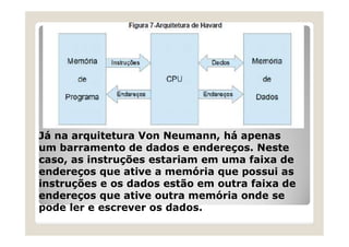 Já na arquitetura Von Neumann, há apenas
um barramento de dados e endereços. Neste
caso, as instruções estariam em uma faixa de
endereços que ative a memória que possui as
instruções e os dados estão em outra faixa de
endereços que ative outra memória onde se
pode ler e escrever os dados.
 