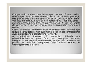 Comparando ambas, conclui-se que Harvard é mais veloz,
mas exige mais um barramento. Assim o custo de produção
das placas que utilizam este tipo de processadores é maior.
Von Neumann utiliza apenas um barramento, mas não pode
efetuar acessos simultâneos às memórias. Assim seu custo
de produção é menor, porem seu desempenho também é
menor.
Como exemplos podemos citar o computador pessoal que
utiliza a arquitetura Von Neumann e os microcontroladores
AVR que utilizam a arquitetura Harward.
A arquitetura Harward é bastante utilizada nos
microcontroladores pelo fato das memórias estarem
integradas no próprio componente, o que não acarreta em
placas de circuito complexas com várias trilhas de
endereçamento e dados.
 