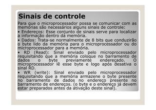 Sinais de controle
Para que o microprocessador possa se comunicar com as
memórias são necessários alguns sinais de controle:
• Endereços: Esse conjunto de sinais serve para localizar
a informação dentro da memória.
• Dados: Trata-se normalmente de 8 bits que conduzirão
o byte lido da memória para o microprocessador ou do
microprocessador para a memória.
• RD (Read): Sinal enviado pelo microprocessador
requisitando que a memória coloque no barramento de
dados o byte previamente endereçado. O
microprocessador lê esse byte e logo após desativa o
sinal RD.
• WR (write): Sinal enviado pelo microprocessador
requisitando que a memória armazene o byte presente
no barramento de dados no endereço presente no
barramento de endereços. (o byte e o endereço já devem
estar preparados antes da ativação deste sinal).
 