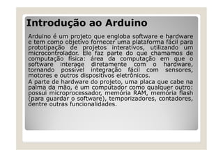 Introdução ao Arduino
Arduino é um projeto que engloba software e hardware
e tem como objetivo fornecer uma plataforma fácil para
prototipação de projetos interativos, utilizando um
microcontrolador. Ele faz parte do que chamamos de
computação física: área da computação em que o
software interage diretamente com o hardware,
tornando possível integração fácil com sensores,
motores e outros dispositivos eletrônicos.
A parte de hardware do projeto, uma placa que cabe na
palma da mão, é um computador como qualquer outro:
possui microprocessador, memória RAM, memória flash
(para guardar o software), temporizadores, contadores,
dentre outras funcionalidades.
 