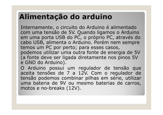 Alimentação do arduino
Internamente, o circuito do Arduino é alimentado
com uma tensão de 5V. Quando ligamos o Arduino
em uma porta USB do PC, o próprio PC, através do
cabo USB, alimenta o Arduino. Porém nem sempre
temos um PC por perto; para esses casos,
podemos utilizar uma outra fonte de energia de 5V
(a fonte deve ser ligada diretamente nos pinos 5V
e GND do Arduino).
O Arduino possui um regulador de tensão que
aceita tensões de 7 a 12V. Com o regulador de
tensão podemos combinar pilhas em série, utilizar
uma bateria de 9V ou mesmo baterias de carros,
motos e no-breaks (12V).
 