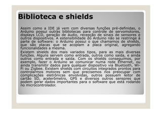 Biblioteca e shields
Assim como a IDE já vem com diversas funções pré-definidas, o
Arduino possui outras bibliotecas para controle de servomotores,
displays LCD, geração de áudio, recepção de sinais de sensores e
outros dispositivos. A estensibilidade do Arduino não se restringe à
parte de software: o Arduino possui o que chamamos de shields,
que são placas que se acoplam a placa original, agregando
funcionalidades a mesma.
Existem shields dos mais variados tipos, para as mais diversas
funções. Alguns servem como entrada, outros como saída, e ainda
outros como entrada e saída. Com os shields conseguimos, por
exemplo, fazer o Arduino se comunicar numa rede Ethernet, ou
ainda transmitir dados para qualquer dispositivo via Bluetooth, Wi-
Fi ou Zigbee. Existem shields com circuitos integrados prontos para
controlarmos motores sem que precisemos nos preocupar com
complicações eletrônicas envolvidas, outros possuem leitor de
cartão SD, acelerômetro, GPS e diversos outros sensores que
podem gerar dados importantes para o software que está rodando
no microcontrolador.
 
