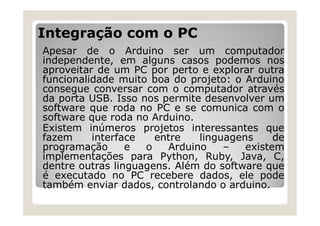 Integração com o PC
Apesar de o Arduino ser um computador
independente, em alguns casos podemos nos
aproveitar de um PC por perto e explorar outra
funcionalidade muito boa do projeto: o Arduino
consegue conversar com o computador através
da porta USB. Isso nos permite desenvolver um
software que roda no PC e se comunica com o
software que roda no Arduino.
Existem inúmeros projetos interessantes que
fazem interface entre linguagens de
programação e o Arduino – existem
implementações para Python, Ruby, Java, C,
dentre outras linguagens. Além do software que
é executado no PC recebere dados, ele pode
também enviar dados, controlando o arduino.
 