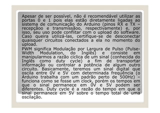 Apesar de ser possível, não é recomendável utilizar as
portas 0 e 1 pois elas estão diretamente ligadas ao
sistema de comunicação do Arduino (pinos RX e TX –
recepçãoo e transmissãoo, respectivamente) e, por
isso, seu uso pode conflitar com o upload do software.
Caso queira utilizá-las, certifique-se de desconectar
quaisquer circuitos conectados a ela no momento do
upload.
PWM significa Modulação por Largura de Pulso (Pulse-
Width Modulation, do Inglês) e consiste em
manipularmos a razão cíclica de um sinal (conhecida do
Inglês como duty cycle) a fim de transportar
informação ou controlar a potência de algum outro
circuito. Basicamente, teremos um sinal digital que
oscila entre 0V e 5V com determinada frequência (o
Arduino trabalha com um padrão perto de 500Hz) –
funciona como se fosse um clock, porém os tempos em
que o sinal permanece em 0V e 5V podem ser
diferentes. Duty cycle é a razão do tempo em que o
sinal permanece em 5V sobre o tempo total de uma
oscilação.
 