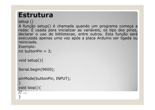 Estrutura
setup ()
A função setup() é chamada quando um programa começa a
rodar. É usada para inicializar as variáveis, os tipo dos pinos,
declarar o uso de bibliotecas, entre outros. Esta função será
executada apenas uma vez após a placa Arduino ser ligada ou
reiniciada.
Exemplo:
int buttonPin = 3;
void setup(){
Serial.begin(9600);
pinMode(buttonPin, INPUT);
}
void loop(){
// ...
}
 