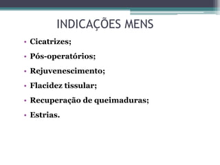 INDICAÇÕES MENS
• Cicatrizes;
• Pós-operatórios;
• Rejuvenescimento;
• Flacidez tissular;
• Recuperação de queimaduras;
• Estrias.
 