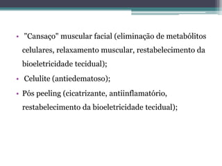 • "Cansaço" muscular facial (eliminação de metabólitos
celulares, relaxamento muscular, restabelecimento da
bioeletricidade tecidual);
• Celulite (antiedematoso);
• Pós peeling (cicatrizante, antiinflamatório,
restabelecimento da bioeletricidade tecidual);
 