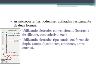 • As microcorrentes podem ser utilizadas basicamente
de duas formas:
 Utilizando eletrodos convencionais (borracha
de silicone, auto-adesivo, etc.).
 Utilizando eletrodos tipo sonda, em forma de
dupla-caneta (bastonetes, cotonetes, entre
outros).
 