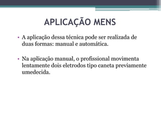 APLICAÇÃO MENS
• A aplicação dessa técnica pode ser realizada de
duas formas: manual e automática.
• Na aplicação manual, o profissional movimenta
lentamente dois eletrodos tipo caneta previamente
umedecida.
 