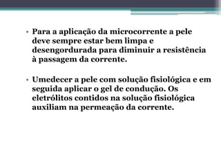 • Para a aplicação da microcorrente a pele
deve sempre estar bem limpa e
desengordurada para diminuir a resistência
à passagem da corrente.
• Umedecer a pele com solução fisiológica e em
seguida aplicar o gel de condução. Os
eletrólitos contidos na solução fisiológica
auxiliam na permeação da corrente.
 