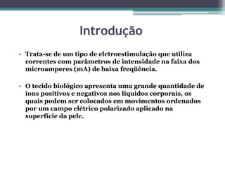 Introdução
• Trata-se de um tipo de eletroestimulação que utiliza
correntes com parâmetros de intensidade na faixa dos
microamperes (mA) de baixa freqüência.
• O tecido biológico apresenta uma grande quantidade de
íons positivos e negativos nos líquidos corporais, os
quais podem ser colocados em movimentos ordenados
por um campo elétrico polarizado aplicado na
superfície da pele.
 