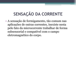 SENSAÇÃO DA CORRENTE
• A sensação de formigamento, tão comum nas
aplicações de outras correntes, inexiste nesta
pelo fato da microcorrente trabalhar de forma
subsensorial e compatível com o campo
eletromagnético do corpo.
 