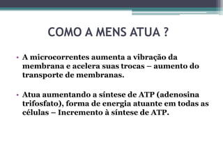 COMO A MENS ATUA ?
• A microcorrentes aumenta a vibração da
membrana e acelera suas trocas – aumento do
transporte de membranas.
• Atua aumentando a síntese de ATP (adenosina
trifosfato), forma de energia atuante em todas as
células – Incremento à síntese de ATP.
 