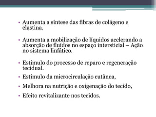 • Aumenta a síntese das fibras de colágeno e
elastina.
• Aumenta a mobilização de líquidos acelerando a
absorção de fluídos no espaço intersticial – Ação
no sistema linfático.
• Estímulo do processo de reparo e regeneração
tecidual.
• Estímulo da microcirculação cutânea,
• Melhora na nutrição e oxigenação do tecido,
• Efeito revitalizante nos tecidos.
 