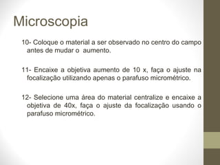 Microscopia 10- Coloque o material a ser observado no centro do campo antes de mudar o  aumento. 11- Encaixe a objetiva aumento de 10 x, faça o ajuste na focalização utilizando apenas o parafuso micrométrico. 12- Selecione uma área do material centralize e encaixe a objetiva de 40x, faça o ajuste da focalização usando o parafuso micrométrico. 