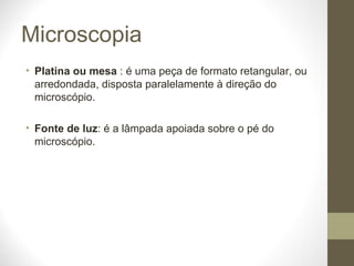 Microscopia Platina ou mesa  : é uma peça de formato retangular, ou arredondada, disposta paralelamente à direção do microscópio. Fonte de luz : é a lâmpada apoiada sobre o pé do microscópio. 