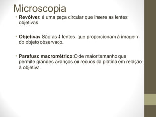 Microscopia Revólver : é uma peça circular que insere as lentes objetivas. Objetivas :São as 4 lentes  que proporcionam à imagem do objeto observado. Parafuso macrométrico :O de maior tamanho que permite grandes avanços ou recuos da platina em relação à objetiva. 
