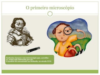O primeiro microscópio




Zacharias Jansen e um microscópio que, acredita-
se, tenha sido fabricado por ele.
O modelo foi encontrado na Holanda, no século XVII
 