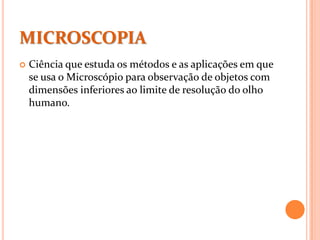 MICROSCOPIA
 Ciência que estuda os métodos e as aplicações em que
se usa o Microscópio para observação de objetos com
dimensões inferiores ao limite de resolução do olho
humano.
 