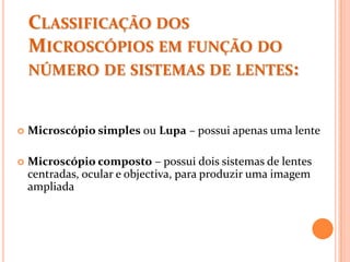 CLASSIFICAÇÃO DOS
MICROSCÓPIOS EM FUNÇÃO DO
NÚMERO DE SISTEMAS DE LENTES:
 Microscópio simples ou Lupa – possui apenas uma lente
 Microscópio composto – possui dois sistemas de lentes
centradas, ocular e objectiva, para produzir uma imagem
ampliada
 