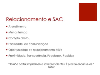 Relacionamento e SAC
¡  Atendimento
¡  Menos tempo
¡  Contato direto
¡  Facilidade de comunicação
¡  Oportunidade de relacionamento ativo
¡  Proximidade, Transparência, Feedback, Rapidez
“Já não basta simplesmente satisfazer clientes. É preciso encantá-los.”
Kotler
 