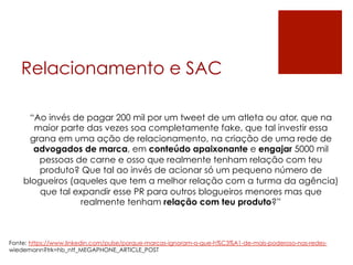 Relacionamento e SAC
“Ao invés de pagar 200 mil por um tweet de um atleta ou ator, que na
maior parte das vezes soa completamente fake, que tal investir essa
grana em uma ação de relacionamento, na criação de uma rede de
advogados de marca, em conteúdo apaixonante e engajar 5000 mil
pessoas de carne e osso que realmente tenham relação com teu
produto? Que tal ao invés de acionar só um pequeno número de
blogueiros (aqueles que tem a melhor relação com a turma da agência)
que tal expandir esse PR para outros blogueiros menores mas que
realmente tenham relação com teu produto?”
 
Fonte: https://www.linkedin.com/pulse/porque-marcas-ignoram-o-que-h%C3%A1-de-mais-poderoso-nas-redes-
wiedemann?trk=hb_ntf_MEGAPHONE_ARTICLE_POST
 
