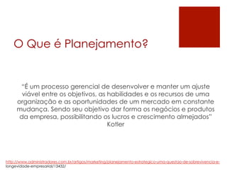 O Que é Planejamento?
“É um processo gerencial de desenvolver e manter um ajuste
viável entre os objetivos, as habilidades e os recursos de uma
organização e as oportunidades de um mercado em constante
mudança. Sendo seu objetivo dar forma os negócios e produtos
da empresa, possibilitando os lucros e crescimento almejados”
Kotler
http://www.administradores.com.br/artigos/marketing/planejamento-estrategico-uma-questao-de-sobrevivencia-e-
longevidade-empresarial/13432/
 