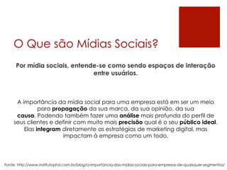O Que são Mídias Sociais?
Por mídia sociais, entende-se como sendo espaços de interação
entre usuários.
Fonte: http://www.institutophd.com.br/blog/a-importancia-das-midias-sociais-para-empresas-de-quaisquer-segmentos/
A importância da mídia social para uma empresa está em ser um meio
para propagação da sua marca, da sua opinião, da sua
causa. Podendo também fazer uma análise mais profunda do perfil de
seus clientes e definir com muito mais precisão qual é o seu público ideal.
Elas integram diretamente as estratégias de marketing digital, mas
impactam à empresa como um todo.
 