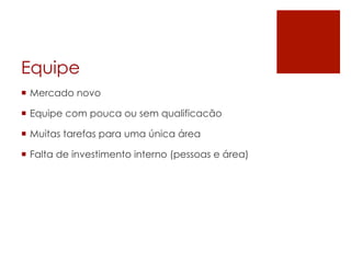 Equipe
¡  Mercado novo
¡  Equipe com pouca ou sem qualificacão
¡  Muitas tarefas para uma única área
¡  Falta de investimento interno (pessoas e área)
 