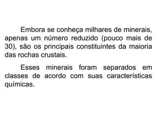 Embora se conheça milhares de minerais,
apenas um número reduzido (pouco mais de
30), são os principais constituintes da maioria
das rochas crustais.
Esses minerais foram separados em
classes de acordo com suas características
químicas.
 