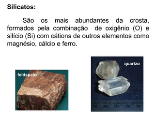 Silicatos:
São os mais abundantes da crosta,
formados pela combinação de oxigênio (O) e
silício (Si) com cátions de outros elementos como
magnésio, cálcio e ferro.
feldspato
quartzo
 