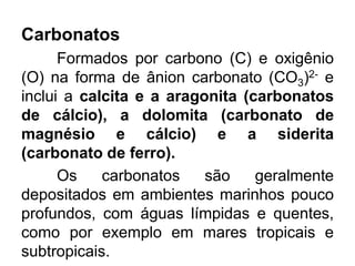 Carbonatos
Formados por carbono (C) e oxigênio
(O) na forma de ânion carbonato (CO3)2- e
inclui a calcita e a aragonita (carbonatos
de cálcio), a dolomita (carbonato de
magnésio e cálcio) e a siderita
(carbonato de ferro).
Os carbonatos são geralmente
depositados em ambientes marinhos pouco
profundos, com águas límpidas e quentes,
como por exemplo em mares tropicais e
subtropicais.
 