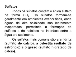 Sulfatos
Todos os sulfatos contém o ânion sulfato
na forma SO4. Os sulfatos formam-se
geralmente em ambientes evaporíticos, onde
águas de alta salinidade são lentamente
evaporadas, permitindo a formação de
sulfatos e de halóides na interface entre a
água e o sedimento.
Os sulfatos mais comuns são a anidrita
(sulfato de cálcio), a celestita (sulfato de
estrôncio) e o gesso (sulfato hidratado de
cálcio).
 