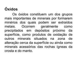 Óxidos
Os óxidos constituem um dos grupos
mais importantes de minerais por formarem
minérios dos quais podem ser extraídos
metais. Ocorrem geralmente como
precipitados em depósitos próximo da
superfície, como produtos de oxidação de
outros minerais situados na zona de
alteração cerca da superfície ou ainda como
minerais acessórios das rochas ígneas da
crosta e do manto.
 