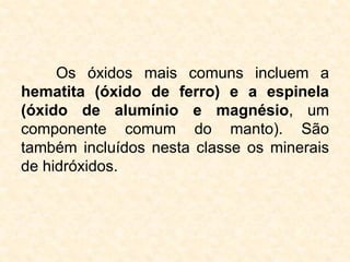 Os óxidos mais comuns incluem a
hematita (óxido de ferro) e a espinela
(óxido de alumínio e magnésio, um
componente comum do manto). São
também incluídos nesta classe os minerais
de hidróxidos.
 