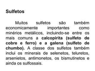 Sulfetos
Muitos sulfetos são também
economicamente importantes como
minérios metálicos, incluindo-se entre os
mais comuns a calcopirita (sulfeto de
cobre e ferro) e a galena (sulfeto de
chumbo). A classe dos sulfetos também
inclui os minerais de selenetos, teluretos,
arsenietos, antimonetos, os bismutinetos e
ainda os sulfossais.
 